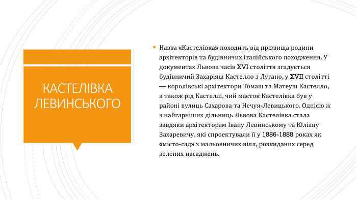 КАСТЕЛІВКА ЛЕВИНСЬКОГОНазва «Кастелівка» походить від прізвища родини архітекторів та будівничих італійського походження. У документах Львова часів XVI століття згадується будівничий Захаріяш Кастелло з Лугано, у XVII столітті — королівські архітектори Томаш та Матеуш Кастелло, а також рід Кастеллі, чий маєток Кастелівка був у районі вулиць Сахарова та Нечуя-Левицького. Однією ж з найгарніших дільниць Львова Кастелівка стала завдяки архітекторам Івану Левинському та Юліану Захаревичу, які спроектували її у 1886-1888 роках як «місто-сад» з мальовничих вілл, розкиданих серед зелених насаджень.
