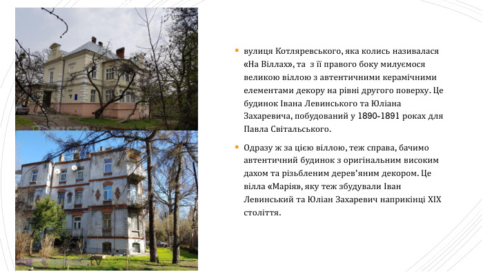 вулиця Котляревського, яка колись називалася «На Віллах», та з її правого боку милуємося великою віллою з автентичними керамічними елементами декору на рівні другого поверху. Це будинок Івана Левинського та Юліана Захаревича, побудований у 1890-1891 роках для Павла Світальського. Одразу ж за цією віллою, теж справа, бачимо автентичний будинок з оригінальним високим дахом та різьбленим дерев’яним декором. Це вілла «Марія», яку теж збудували Іван Левинський та Юліан Захаревич наприкінці ХІХ століття.