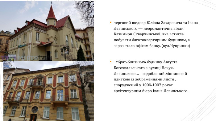 черговий шедевр Юліана Захаревича та Івана Левинського — неоромантична вілли Казимири Скварчинської, яка встигла побувати багатоквартирним будинком, а зараз стала офісом банку.(вул. Чупринки)  «брат-близнюк» будинку Августа Богохвальського з вулиці Нечуя-Левицького...-  оздоблений ліпниною й плиткою із зображеннями листя , споруджений у 1906-1907 роках архітектурним бюро Івана Левинського.