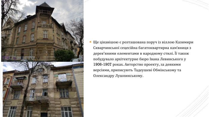 Ще цікавішою є розташована поруч із віллою Казимири Скварчинської сецесійна багатоквартирна кам'яниця з дерев’яними елементами в народному стилі. Її також побудувало архітектурне бюро Івана Левинського у 1906-1907 роках. Авторство проекту, за деякими версіями, приписують Тадеушеві Обмінському та Олександру Лушпинському.