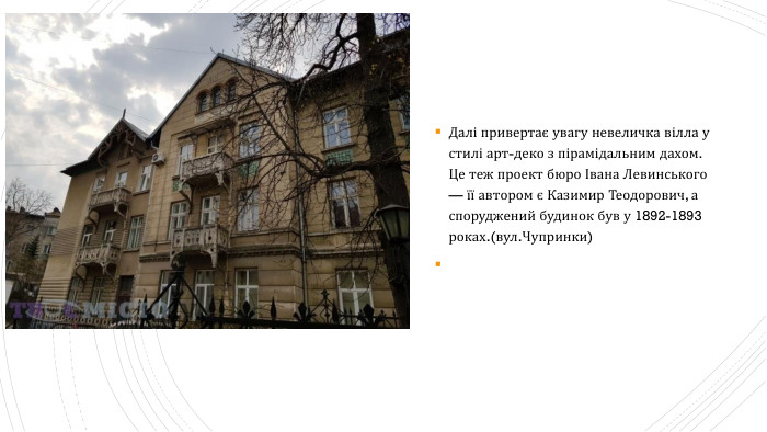 Далі привертає увагу невеличка вілла у стилі арт-деко з пірамідальним дахом. Це теж проект бюро Івана Левинського — її автором є Казимир Теодорович, а споруджений будинок був у 1892-1893 роках.(вул. Чупринки)