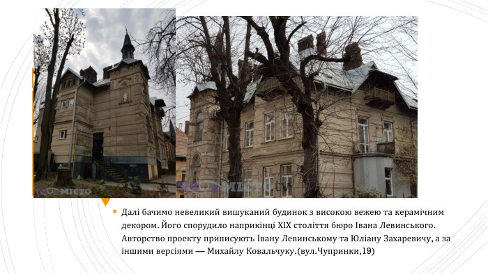Далі бачимо невеликий вишуканий будинок з високою вежею та керамічним декором. Його спорудило наприкінці ХІХ століття бюро Івана Левинського. Авторство проекту приписують Івану Левинському та Юліану Захаревичу, а за іншими версіями — Михайлу Ковальчуку.(вул. Чупринки,19)