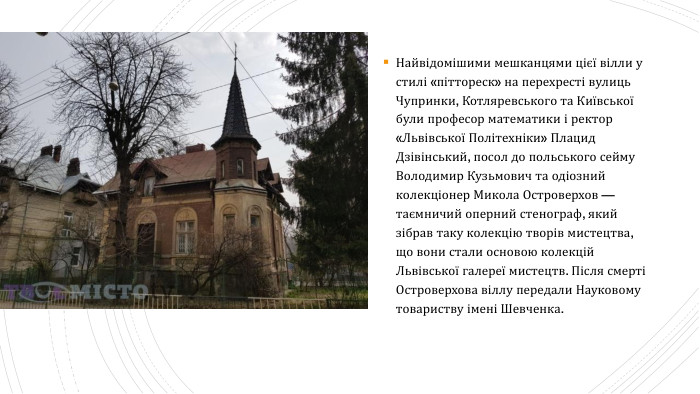 Найвідомішими мешканцями цієї вілли у стилі «піттореск» на перехресті вулиць Чупринки, Котляревського та Київської були професор математики і ректор «Львівської Політехніки» Плацид Дзівінський, посол до польського сейму Володимир Кузьмович та одіозний колекціонер Микола Островерхов — таємничий оперний стенограф, який зібрав таку колекцію творів мистецтва, що вони стали основою колекцій Львівської галереї мистецтв. Після смерті Островерхова віллу передали Науковому товариству імені Шевченка.