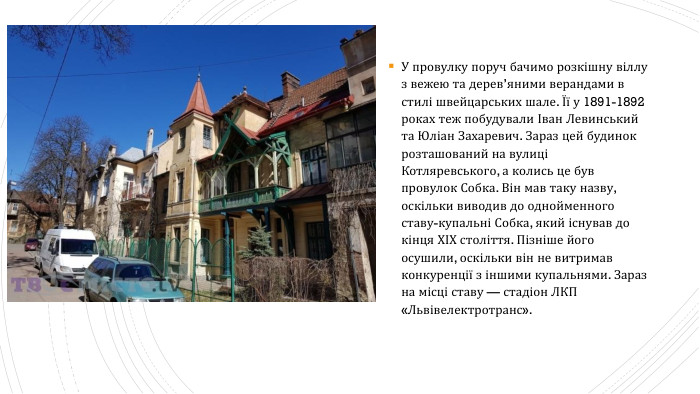 У провулку поруч бачимо розкішну віллу з вежею та дерев’яними верандами в стилі швейцарських шале. Її у 1891-1892 роках теж побудували Іван Левинський та Юліан Захаревич. Зараз цей будинок розташований на вулиці Котляревського, а колись це був провулок Собка. Він мав таку назву, оскільки виводив до однойменного ставу-купальні Собка, який існував до кінця ХІХ століття. Пізніше його осушили, оскільки він не витримав конкуренції з іншими купальнями. Зараз на місці ставу — стадіон ЛКП «Львівелектротранс».