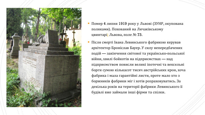 Помер 4 липня 1919 року у Львові (ЗУНР, окупована поляками). Похований на Личаківському цвинтаріі Львова, поле № 73. Після смерті Івана Левинського фабрикою керував архітектор Броніслав Бауер. У силу непередбачених подій — закінчення світової та українсько-польської війни, хвилі бойкотів на підприємствах — над підприємством повисли великі іпотечні та вексельні борги сумою кількасот тисяч австрійських крон, хоча фабрика і мала гарантійні листи, проте мало хто з боржників фабрики міг і хотів розраховуватись. За декілька років на території фабрики Левинського її будівлі вже займали інші фірми та спілки.