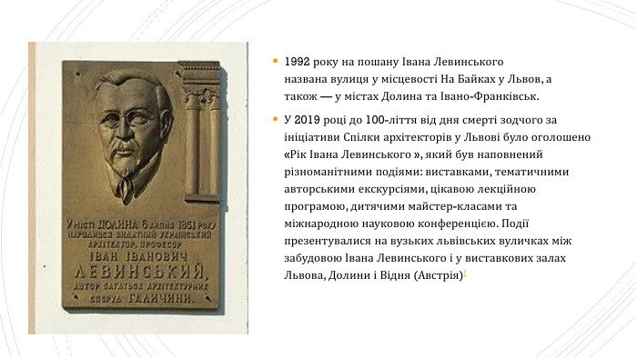 1992 року на пошану Івана Левинського названа вулиця у місцевості На Байках у Львов, а також — у містах Долина та Івано-Франківськ. У 2019 році до 100-ліття від дня смерті зодчого за ініціативи Спілки архітекторів у Львові було оголошено «Рік Івана Левинського », який був наповнений різноманітними подіями: виставками, тематичними авторськими екскурсіями, цікавою лекційною програмою, дитячими майстер-класами та міжнародною науковою конференцією. Події презентувалися на вузьких львівських вуличках між забудовою Івана Левинського і у виставкових залах Львова, Долини і Відня (Австрія)[