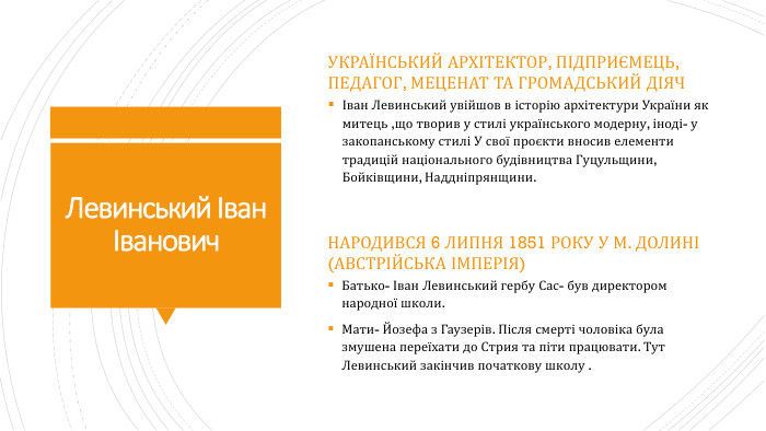 Левинський Іван Іванович. Український архітектор, підприємець, педагог, меценат та громадський діячІван Левинський увійшов в історію архітектури України як митець ,що творив у стилі українського модерну, іноді- у закопанському стилі У свої проєкти вносив елементи традицій національного будівництва Гуцульщини, Бойківщини, Наддніпрянщини. Народився 6 липня 1851 року у м. Долині (Австрійська імперія)Батько- Іван Левинський гербу Сас- був директором народної школи. Мати- Йозефа з Гаузерів. Після смерті чоловіка була змушена переїхати до Стрия та піти працювати. Тут Левинський закінчив початкову школу .