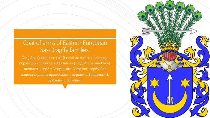 Coat of arms of Eastern European Sas-Dragffy families. Сас( Драг)-шляхетський герб до якого належала українська шляхта в Галичині ( тоді-Червона Русь), походить герб з Угорщини. Українці гербу Сас започаткували православні церкви в Закарпатті, Буковині, Галичині.