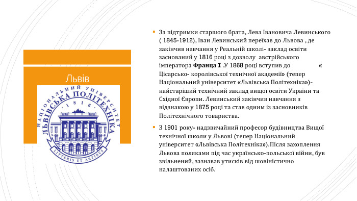 Львів. За підтримки старшого брата, Лева Івановича Левинського ( 1845-1912), Іван Левинський переїхав до Львова , де закінчив навчання у Реальній школі- заклад освіти заснований у 1816 році з дозволу австрійського імператора Франца I . У 1868 році вступив до « Цісарсько- королівської технічної академії» (тепер Національний університет «Львівська Політехніка»)- найстаріший технічний заклад вищої освіти України та Східної Європи. Левинський закінчив навчання з відзнакою у 1875 році та став одним із засновників Політехнічного товариства. З 1901 року- надзвичайний професор будівництва Вищої технічної школи у Львові (тепер Національний університет «Львівська Політехніка»). Після захоплення Львова поляками під час українсько-польської війни, був звільнений, зазнавав утисків від шовіністично налаштованих осіб.