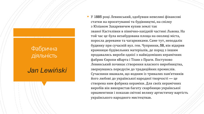 Фабрична діяльність. У 1885 році Левинський, здобувши невеликі фінансові статки на проєктуванні та будівництві, на спілку з Юліаном Захаревичем купив землі так званої Кастелівки в північно-західній частині Львова. На той час це була незабудована площа на околиці міста, поросла деревами та чагарниками. Саме тут, неподалік будинку при сучасній вул. ген. Чупринки, 58, він відкрив крамницю будівельних матеріалів, де поряд з іншим продавались вироби однієї з найвідоміших керамічних фабрик Європи «Варта і Тіхи» з Праги. Поступово Левинський починає створення власного виробництва, звернувшись передусім до традиційних промислів. Сучасники вважали, що «одним із тривалих пам'ятників його любові до української народної творчості — це створена ним фабрика кераміки. Для своїх керамічних виробів він використав багату скарбницю української орнаментики і показав світові велику артистичну вартість українського народного мистецтва». Jan Lewiński