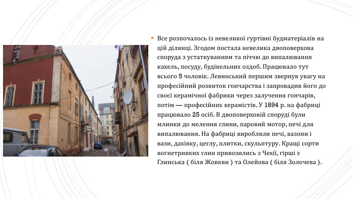 Все розпочалось із невеликої гуртівні будматеріалів на цій ділянці. Згодом постала невелика двоповерхова споруда з устаткуванням та піччю до випалювання кахель, посуду, будівельних оздоб. Працювало тут всього 5 чоловік. Левинський першим звернув увагу на професійний розвиток гончарства і запровадив його до своєї керамічної фабрики через залучення гончарів, потім — професійних керамістів. У 1894 р. на фабриці працювало 25 осіб. В двоповерховій споруді були млинки до мелення глини, паровий мотор, печі для випалювання. На фабриці виробляли печі, вазони і вази, дахівку, цеглу, плитки, скульптуру. Кращі сорти вогнетривких глин привозились з Чехії, гірші з Глинська ( біля Жовкви ) та Олейова ( біля Золочева ).