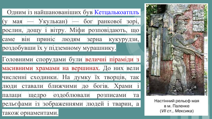  Одним із найшанованіших був Кетцалькоатплъ (у мая — Укулькан) — бог ранкової зорі, рослин, дощу і вітру. Міфи розповідають, що саме він приніс людям зерна кукурудзи, роздобувши їх у підземному мурашнику. Головними спорудами були величні піраміди з масивними храмами на вершинах. До них вели численні сходинки. На думку їх творців, так люди ставали ближчими до богів. Храми і палаци щедро оздоблювали розписами та рельєфами із зображеннями людей і тварин, а також орнаментами.