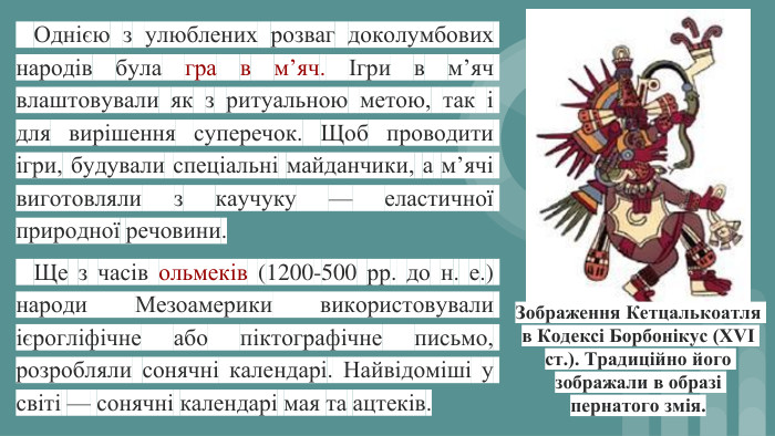  Однією з улюблених розваг доколумбових народів була гра в м’яч. Ігри в м’яч влаштовували як з ритуальною метою, так і для вирішення суперечок. Щоб проводити ігри, будували спеціальні майданчики, а м’ячі виготовляли з каучуку — еластичної природної речовини. Ще з часів ольмеків (1200-500 рр. до н. е.) народи Мезоамерики використовували ієрогліфічне або піктографічне письмо, розробляли сонячні календарі. Найвідоміші у світі — сонячні календарі мая та ацтеків. Зображення Кетцалькоатля в Кодексі Борбонікус (XVI ст.). Традиційно його зображали в образі пернатого змія.