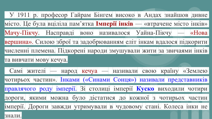  У 1911 р. професор Гайрам Бінгем високо в Андах знайшов дивне місто. Це була вціліла пам’ятка Імперії інків — «втрачене місто інків» Мачу-Пікчу. Насправді воно називалося Уайна-Пікчу — «Нова вершина». Силою зброї та задобрюванням еліт інкам вдалося підкорити численні племена. Підкорені народи змушували жити за звичаями інків та вивчати мову кечуа. Самі жителі — народ кечуа — називали свою країну «Землею чотирьох частин». Інками («Синами Сонця») називали представників правлячого роду імперії. Зі столиці імперії Куско виходили чотири дороги, якими можна було дістатися до кожної з чотирьох частин імперії. Дороги завжди утримували в чудовому стані. Колеса інки не знали.