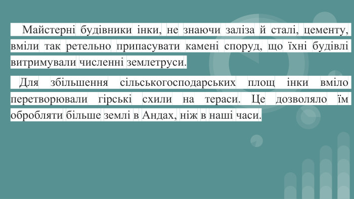  Майстерні будівники інки, не знаючи заліза й сталі, цементу, вміли так ретельно припасувати камені споруд, що їхні будівлі витримували численні землетруси. Для збільшення сільськогосподарських площ інки вміло перетворювали гірські схили на тераси. Це дозволяло їм обробляти більше землі в Андах, ніж в наші часи.