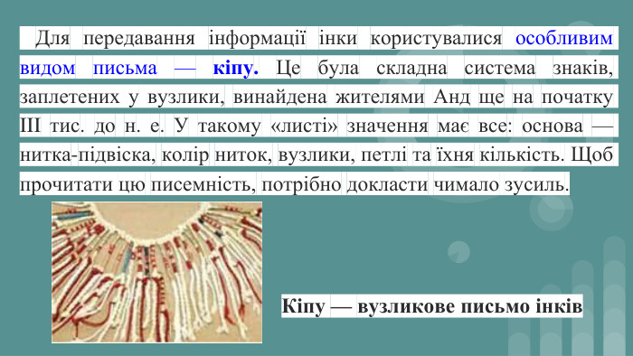  Для передавання інформації інки користувалися особливим видом письма — кіпу. Це була складна система знаків, заплетених у вузлики, винайдена жителями Анд ще на початку III тис. до н. е. У такому «листі» значення має все: основа — нитка-підвіска, колір ниток, вузлики, петлі та їхня кількість. Щоб прочитати цю писемність, потрібно докласти чимало зусиль. Кіпу — вузликове письмо інків