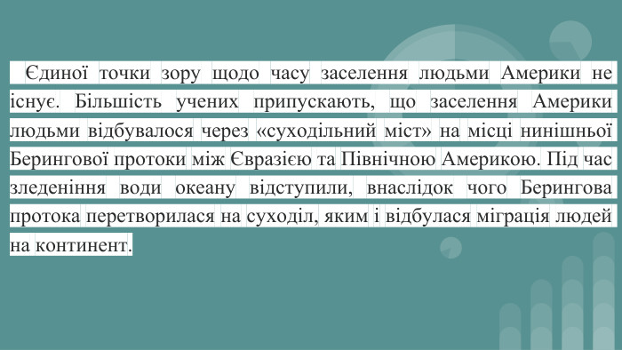 Єдиної точки зору щодо часу заселення людьми Америки не існує. Більшість учених припускають, що заселення Америки людьми відбувалося через «суходільний міст» на місці нинішньої Берингової протоки між Євразією та Північною Америкою. Під час зледеніння води океану відступили, внаслідок чого Берингова протока перетворилася на суходіл, яким і відбулася міграція людей на континент. 
