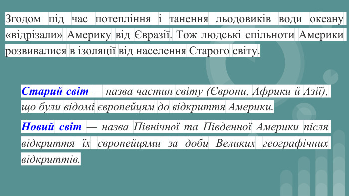 Згодом під час потепління і танення льодовиків води океану «відрізали» Америку від Євразії. Тож людські спільноти Америки розвивалися в ізоляції від населення Старого світу. Старий світ — назва частин світу (Європи, Африки й Азії), що були відомі європейцям до відкриття Америки. Новий світ — назва Північної та Південної Америки після відкриття їх європейцями за доби Великих географічних відкриттів.