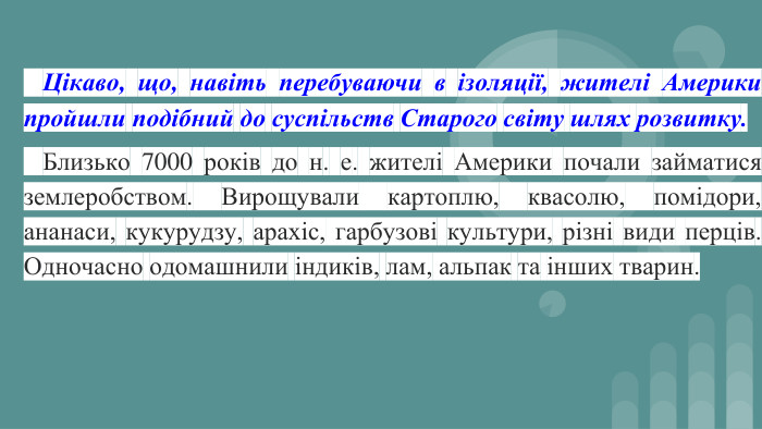  Цікаво, що, навіть перебуваючи в ізоляції, жителі Америки пройшли подібний до суспільств Старого світу шлях розвитку. Близько 7000 років до н. е. жителі Америки почали займатися землеробством. Вирощували картоплю, квасолю, помідори, ананаси, кукурудзу, арахіс, гарбузові культури, різні види перців. Одночасно одомашнили індиків, лам, альпак та інших тварин.