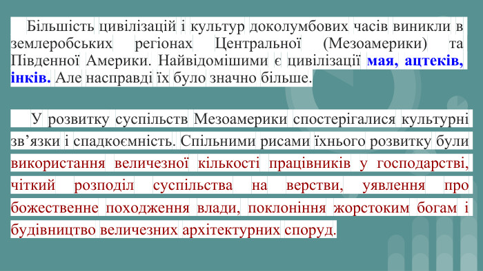  Більшість цивілізацій і культур доколумбових часів виникли в землеробських регіонах Центральної (Мезоамерики) та Південної Америки. Найвідомішими є цивілізації мая, ацтеків, інків. Але насправді їх було значно більше. У розвитку суспільств Мезоамерики спостерігалися культурні зв’язки і спадкоємність. Спільними рисами їхнього розвитку були використання величезної кількості працівників у господарстві, чіткий розподіл суспільства на верстви, уявлення про божественне походження влади, поклоніння жорстоким богам і будівництво величезних архітектурних споруд.