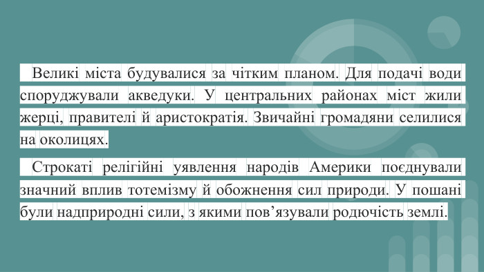  Великі міста будувалися за чітким планом. Для подачі води споруджували акведуки. У центральних районах міст жили жерці, правителі й аристократія. Звичайні громадяни селилися на околицях. Строкаті релігійні уявлення народів Америки поєднували значний вплив тотемізму й обожнення сил природи. У пошані були надприродні сили, з якими пов’язували родючість землі.