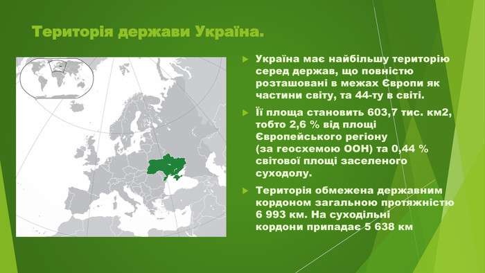Територія держави Україна. Україна має найбільшу територію серед держав, що повністю розташовані в межах Європи як частини світу, та 44-ту в світі.Її площа становить 603,7 тис. км2, тобто 2,6 % від площі Європейського регіону(за геосхемою ООН) та 0,44 % світової площі заселеного суходолу. Територія обмежена державним кордоном загальною протяжністю 6 993 км. На суходільнікордони припадає 5 638 км 