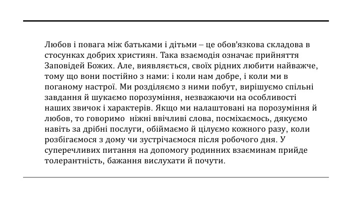 Любов і повага між батьками і дітьми – це обов'язкова складова в стосунках добрих християн. Така взаємодія означає прийняття Заповідей Божих. Але, виявляється, своїх рідних любити найважче, тому що вони постійно з нами: і коли нам добре, і коли ми в поганому настрої. Ми розділяємо з ними побут, вирішуємо спільні завдання й шукаємо порозуміння, незважаючи на особливості наших звичок і характерів. Якщо ми налаштовані на порозуміння й любов, то говоримо ніжні ввічливі слова, посміхаємось, дякуємо навіть за дрібні послуги, обіймаємо й цілуємо кожного разу, коли розбігаємося з дому чи зустрічаємося після робочого дня. У суперечливих питання на допомогу родинних взаєминам прийде толерантність, бажання вислухати й почути. 