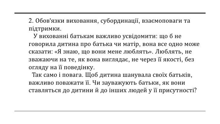 2. Обов'язки виховання, субординації, взаємоповаги та підтримки. У вихованні батькам важливо усвідомити: що б не говорила дитина про батька чи матір, вона все одно може сказати: «Я знаю, що вони мене люблять». Люблять, не зважаючи на те, як вона виглядає, не через її якості, без огляду на її поведінку. Так само і повага. Щоб дитина шанувала своїх батьків, важливо поважати її. Чи зауважують батьки, як вони ставляться до дитини й до інших людей у її присутності?