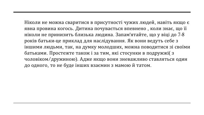 Ніколи не можна сваритися в присутності чужих людей, навіть якщо є явна провина когось. Дитина почувається впевнено , коли знає, що її ніколи не принизить близька людина. Запам'ятайте, що у віці до 7-8 років батьки-це приклад для наслідування. Як вони ведуть себе з іншими людьми, так, на думку молодших, можна поводитися зі своїми батьками. Простежте також і за тим, які стосунки в подружжі( з чоловіком/дружиною). Адже якщо вони зневажливо ставляться один до одного, то не буде інших взаємин з мамою й татом.