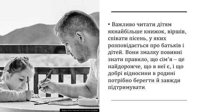 Важливо читати дітям якнайбільше книжок, віршів, співати пісень, у яких розповідається про батьків і дітей. Вони змалку повинні знати правило, що сім’я – це найдорожче, що в неї є, і що добрі відносини в родині потрібно берегти й завжди підтримувати. Це фото; автор: Невідомий автор; ліцензія: CC BY-SA