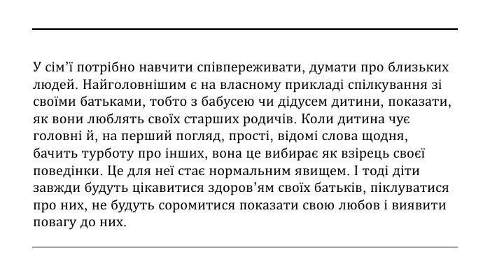 У сім’ї потрібно навчити співпереживати, думати про близьких людей. Найголовнішим є на власному прикладі спілкування зі своїми батьками, тобто з бабусею чи дідусем дитини, показати, як вони люблять своїх старших родичів. Коли дитина чує головні й, на перший погляд, прості, відомі слова щодня, бачить турботу про інших, вона це вибирає як взірець своєї поведінки. Це для неї стає нормальним явищем. І тоді діти завжди будуть цікавитися здоров’ям своїх батьків, піклуватися про них, не будуть соромитися показати свою любов і виявити повагу до них. 