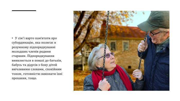 У сім’ї варто пам'ятати про субординацію, яка полягає в розумному підпорядкуванні молодших членів родини старшим. Підпорядкування виявляється в повазі до батьків, бабусь та дідусів з боку дітей ввічливими словами, спокійним тоном, готовністю виконати їхні прохання, тощо.