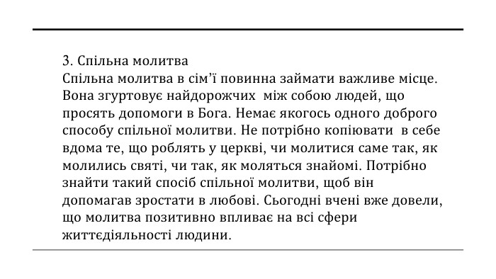 3. Спільна молитва Спільна молитва в сім’ї повинна займати важливе місце. Вона згуртовує найдорожчих між собою людей, що просять допомоги в Бога. Немає якогось одного доброго способу спільної молитви. Не потрібно копіювати в себе вдома те, що роблять у церкві, чи молитися саме так, як молились святі, чи так, як моляться знайомі. Потрібно знайти такий спосіб спільної молитви, щоб він допомагав зростати в любові. Сьогодні вчені вже довели, що молитва позитивно впливає на всі сфери життєдіяльності людини.