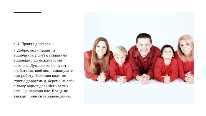 4. Праця і дозвілля. Добре, коли праця та відпочинок у сім’ї є спільними, відповідно до можливостей кожного. Дуже легко очікувати від батьків, щоб вони виконувати всю роботу. Важливо коли ми стаємо дорослими, беремо на себе більшу відповідальність за тих осіб, що навколо нас. Праця не завжди приносить задоволення. 