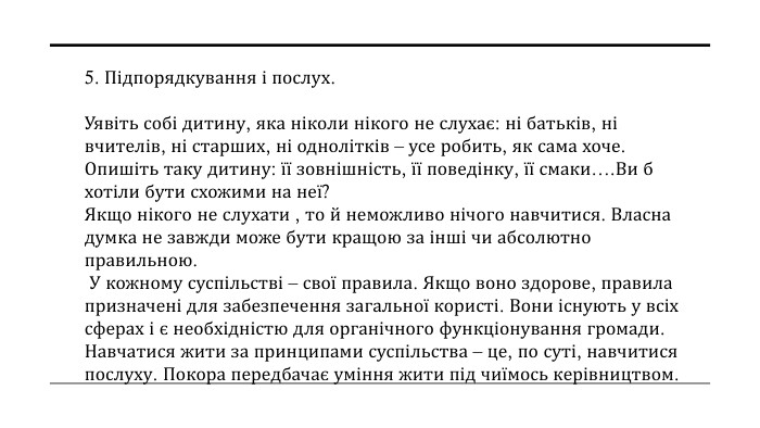 5. Підпорядкування і послух. Уявіть собі дитину, яка ніколи нікого не слухає: ні батьків, ні вчителів, ні старших, ні однолітків – усе робить, як сама хоче. Опишіть таку дитину: її зовнішність, її поведінку, її смаки…. Ви б хотіли бути схожими на неї? Якщо нікого не слухати , то й неможливо нічого навчитися. Власна думка не завжди може бути кращою за інші чи абсолютно правильною. У кожному суспільстві – свої правила. Якщо воно здорове, правила призначені для забезпечення загальної користі. Вони існують у всіх сферах і є необхідністю для органічного функціонування громади. Навчатися жити за принципами суспільства – це, по суті, навчитися послуху. Покора передбачає уміння жити під чиїмось керівництвом.