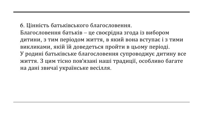 6. Цінність батьківського благословення. Благословення батьків – це своєрідна згода із вибором дитини, з тим періодом життя, в який вона вступає і з тими викликами, якій їй доведеться пройти в цьому періоді. У родині батьківське благословення супроводжує дитину все життя. З цим тісно пов'язані наші традиції, особливо багате на дані звичаї українське весілля.
