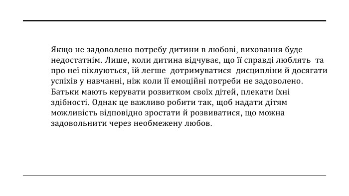 Якщо не задоволено потребу дитини в любові, виховання буде недостатнім. Лише, коли дитина відчуває, що її справді люблять та про неї піклуються, їй легше дотримуватися дисципліни й досягати успіхів у навчанні, ніж коли її емоційні потреби не задоволено. Батьки мають керувати розвитком своїх дітей, плекати їхні здібності. Однак це важливо робити так, щоб надати дітям можливість відповідно зростати й розвиватися, що можна задовольнити через необмежену любов.