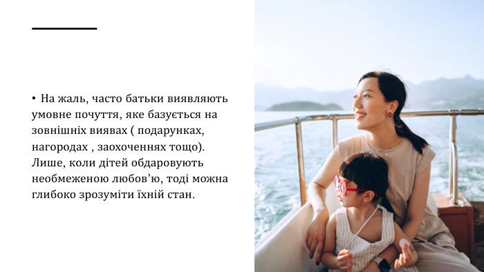 На жаль, часто батьки виявляють умовне почуття, яке базується на зовнішніх виявах ( подарунках, нагородах , заохоченнях тощо). Лише, коли дітей обдаровують необмеженою любов’ю, тоді можна глибоко зрозуміти їхній стан.