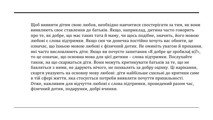 Щоб виявити дітям свою любов, необхідно навчитися спостерігати за тим, як вони виявляють своє ставлення до батьків. Якщо, наприклад, дитина часто говорить про те, як добре, що має таких тата й маму, чи щось подібне, значить, його мовою любові є слова підтримки. Якщо син чи донечка постійно хочуть вас обняти, це означає, що їхньою мовою любові є фізичний дотик. Не оминіть увагою й прохання, які часто висловлюють діти. Якщо ви почуєте запитання «Я добре це зробила(-в)?», то це означає, що основна мова для цієї дитини – слова підтримки. Послухайте також, на що скаржаться діти. Вони можуть критикувати батьків за те, що не бавляться з ними, не дарують нічого, не похвалять за добру оцінку. Ці нарікання, скарги указують на основну мову любові: діти найбільше схильні до критики саме в тій сфері життя, яка стосується потреби виявляти почуття прихильності. Отже, важливим для відчуття любові є слова підтримки, проведений разом час, фізичний дотик, подарунки, добрі вчинки.