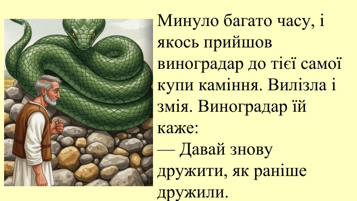 09.11.2025 Минуло багато часу, і якось прийшов виноградар до тієї самої купи каміння. Вилізла і змія. Виноградар їй каже:— Давай знову дружити, як раніше дружили.