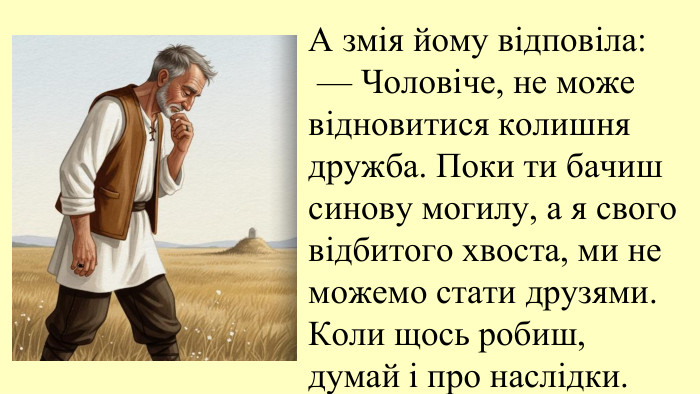 09.11.2025 А змія йому відповіла: — Чоловіче, не може відновитися колишня дружба. Поки ти бачиш синову могилу, а я свого відбитого хвоста, ми не можемо стати друзями. Коли щось робиш, думай і про наслідки.
