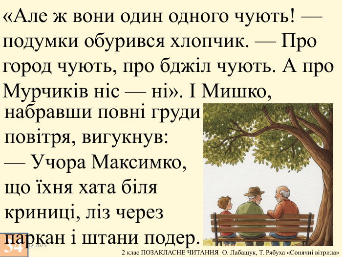 13.12.202534«Але ж вони один одного чують! — подумки обурився хлопчик. — Про город чують, про бджіл чують. А про Мурчиків ніс — ні». І Мишко, набравши повні груди повітря, вигукнув:— Учора Максимко, що їхня хата біля криниці, ліз через паркан і штани подер.