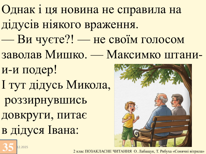 13.12.202535 Однак і ця новина не справила на дідусів ніякого враження.— Ви чуєте?! — не своїм голосом заволав Мишко. — Максимко штани-и-и подер!І тут дідусь Микола, роззирнувшись довкруги, питає в дідуся Івана: