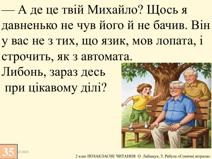13.12.202535— А де це твій Михайло? Щось я давненько не чув його й не бачив. Він у вас не з тих, що язик, мов лопата, і строчить, як з автомата. Либонь, зараз десь при цікавому ділі?