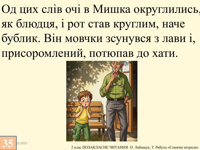 13.12.202535 Од цих слів очі в Мишка округлились, як блюдця, і рот став круглим, наче бублик. Він мовчки зсунувся з лави і, присоромлений, потюпав до хати.