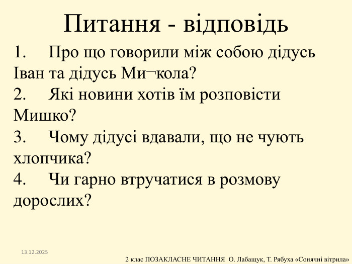 1.	Про що говорили між собою дідусь Іван та дідусь Ми¬кола?2.	Які новини хотів їм розповісти Мишко?3.	Чому дідусі вдавали, що не чують хлопчика?4.	Чи гарно втручатися в розмову дорослих?13.12.2025 Питання - відповідь