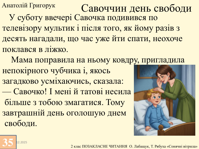 13.12.2025 У суботу ввечері Савочка подивився по телевізору мультик і після того, як йому разів з десять нагадали, що час уже йти спати, неохоче поклався в ліжко. Мама поправила на ньому ковдру, пригладила непокірного чубчика і, якось загадково усміхаючись, сказала:— Савочко! І мені й татові несила більше з тобою змагатися. Тому завтрашній день оголошую днем свободи. Савоччин день свободи. Анатолій Григорук 35