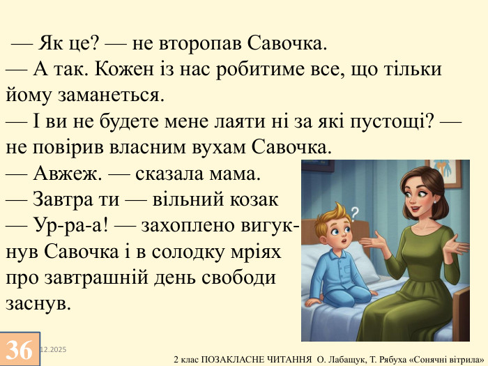 13.12.2025 — Як це? — не второпав Савочка.— А так. Кожен із нас робитиме все, що тільки йому заманеться.— І ви не будете мене лаяти ні за які пустощі? — не повірив власним вухам Савочка.— Авжеж. — сказала мама. — Завтра ти — вільний козак— Ур-ра-а! — захоплено вигук-нув Савочка і в солодку мріях про завтрашній день свободи заснув.36