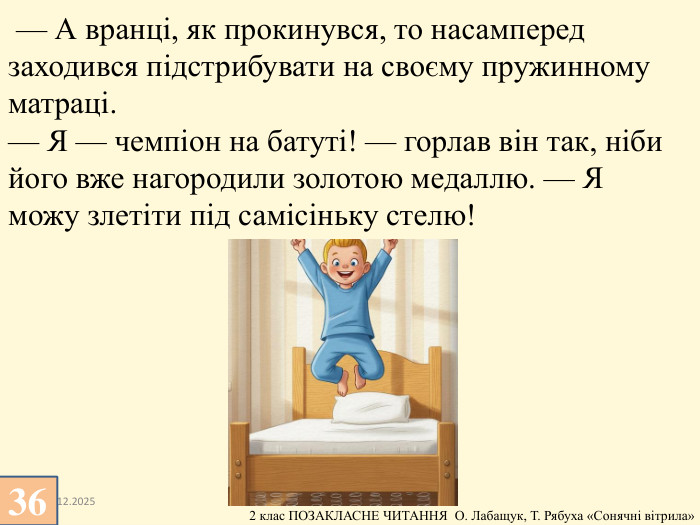 13.12.2025 — А вранці, як прокинувся, то насамперед заходився підстрибувати на своєму пружинному матраці.— Я — чемпіон на батуті! — горлав він так, ніби його вже нагородили золотою медаллю. — Я можу злетіти під самісіньку стелю!36