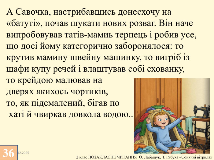13.12.2025 А Савочка, настрибавшись донесхочу на «батуті», почав шукати нових розваг. Він наче випробовував татів-мамиь терпець і робив усе, що досі йому категорично заборонялося: то крутив мамину швейну машинку, то вигріб із шафи купу речей і влаштував собі схованку, то крейдою малював на дверях якихось чортиків, то, як підсмалений, бігав по хаті й чвиркав довкола водою...36